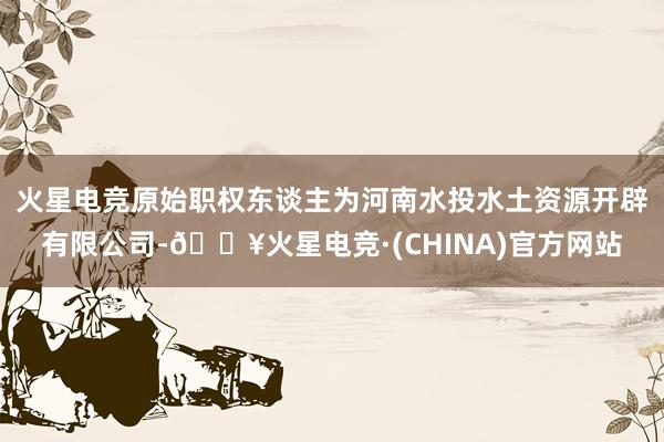 火星电竞原始职权东谈主为河南水投水土资源开辟有限公司-🔥火星电竞·(CHINA)官方网站