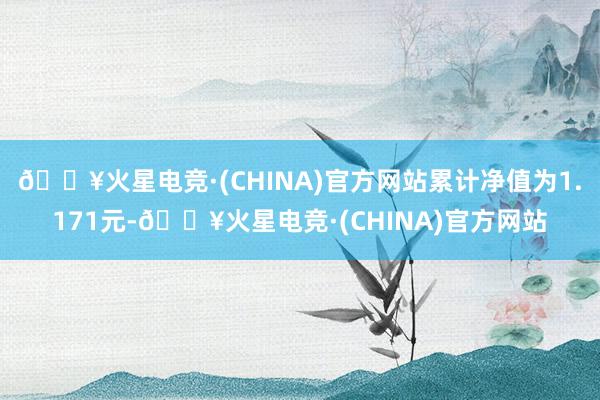 🔥火星电竞·(CHINA)官方网站累计净值为1.171元-🔥火星电竞·(CHINA)官方网站