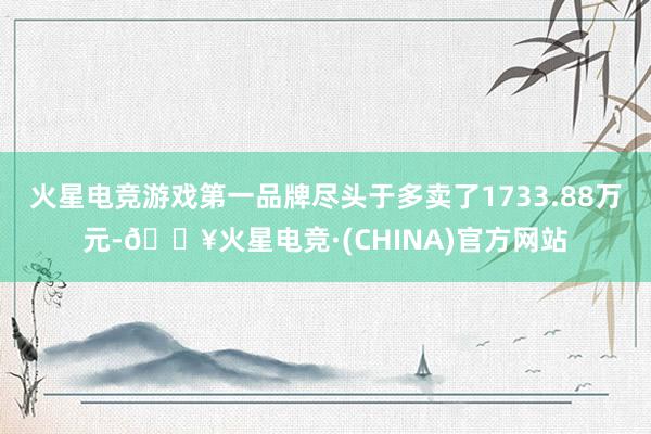 火星电竞游戏第一品牌尽头于多卖了1733.88万元-🔥火星电竞·(CHINA)官方网站