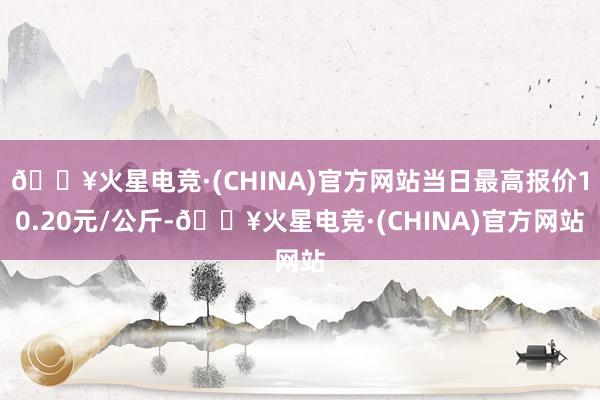 🔥火星电竞·(CHINA)官方网站当日最高报价10.20元/公斤-🔥火星电竞·(CHINA)官方网站