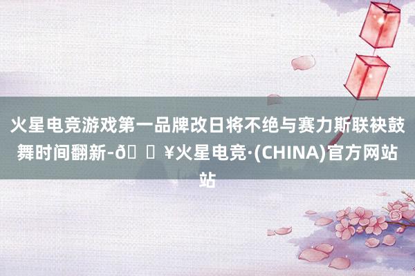 火星电竞游戏第一品牌改日将不绝与赛力斯联袂鼓舞时间翻新-🔥火星电竞·(CHINA)官方网站