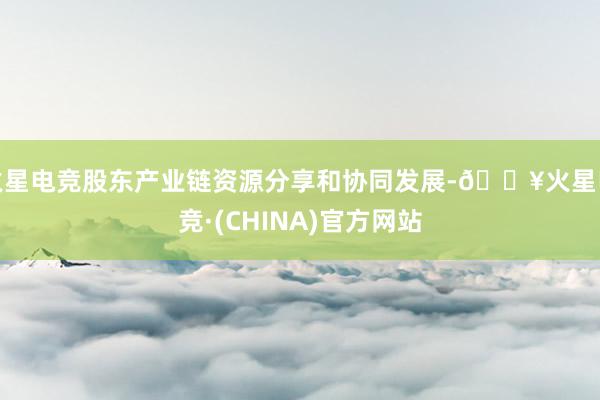 火星电竞股东产业链资源分享和协同发展-🔥火星电竞·(CHINA)官方网站