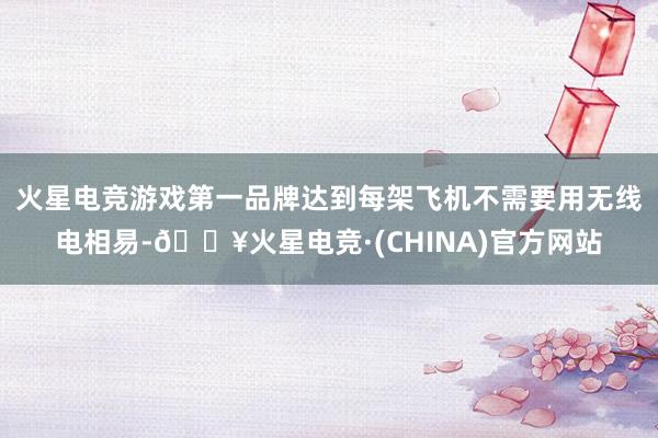 火星电竞游戏第一品牌达到每架飞机不需要用无线电相易-🔥火星电竞·(CHINA)官方网站