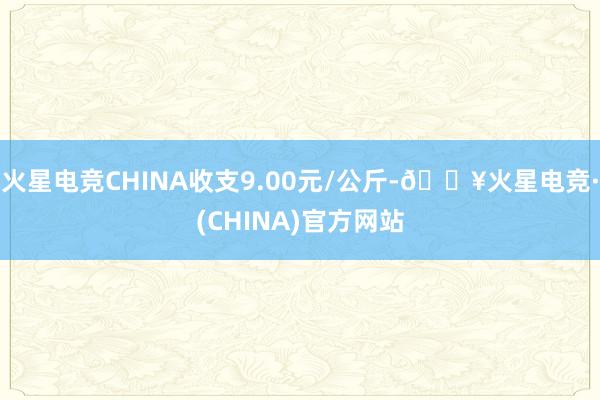 火星电竞CHINA收支9.00元/公斤-🔥火星电竞·(CHINA)官方网站