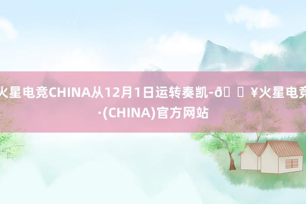 火星电竞CHINA从12月1日运转奏凯-🔥火星电竞·(CHINA)官方网站
