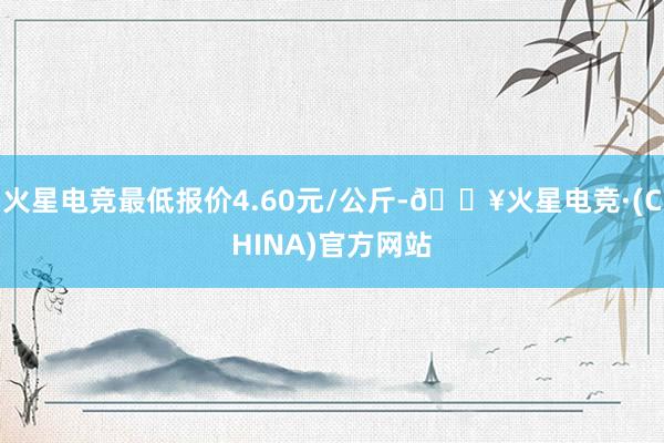 火星电竞最低报价4.60元/公斤-🔥火星电竞·(CHINA)官方网站