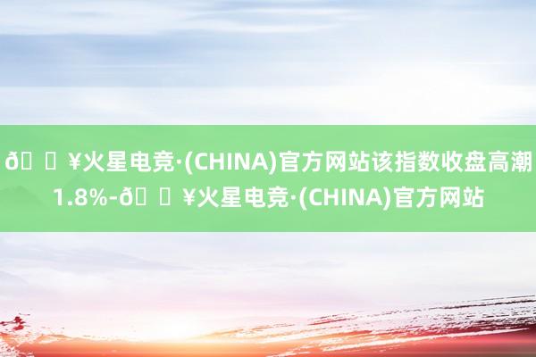 🔥火星电竞·(CHINA)官方网站该指数收盘高潮1.8%-🔥火星电竞·(CHINA)官方网站