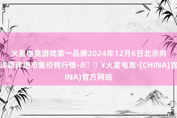 火星电竞游戏第一品牌2024年12月6日北京向阳区大洋路详细市集价钱行情-🔥火星电竞·(CHINA)官方网站