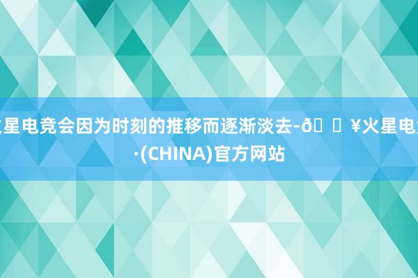 火星电竞会因为时刻的推移而逐渐淡去-🔥火星电竞·(CHINA)官方网站