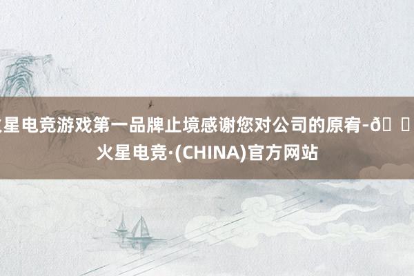 火星电竞游戏第一品牌止境感谢您对公司的原宥-🔥火星电竞·(CHINA)官方网站