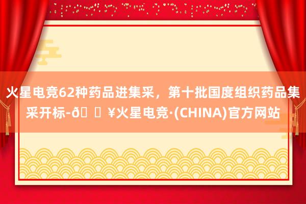 火星电竞62种药品进集采，第十批国度组织药品集采开标-🔥火星电竞·(CHINA)官方网站