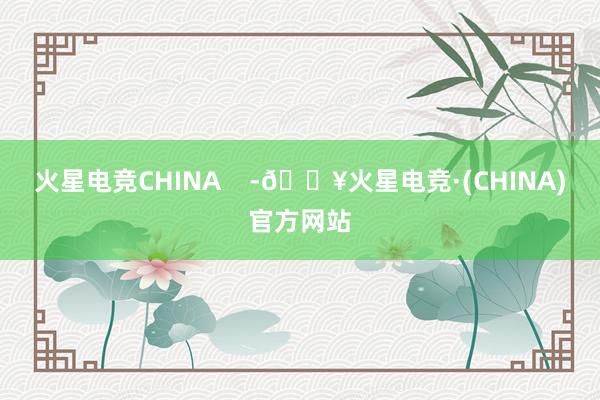 火星电竞CHINA    -🔥火星电竞·(CHINA)官方网站