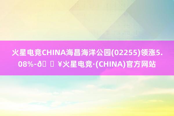 火星电竞CHINA海昌海洋公园(02255)领涨5.08%-🔥火星电竞·(CHINA)官方网站