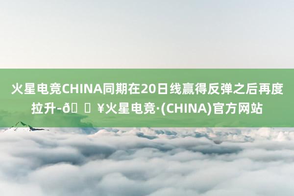 火星电竞CHINA同期在20日线赢得反弹之后再度拉升-🔥火星电竞·(CHINA)官方网站