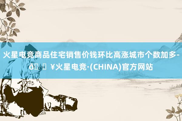 火星电竞商品住宅销售价钱环比高涨城市个数加多-🔥火星电竞·(CHINA)官方网站