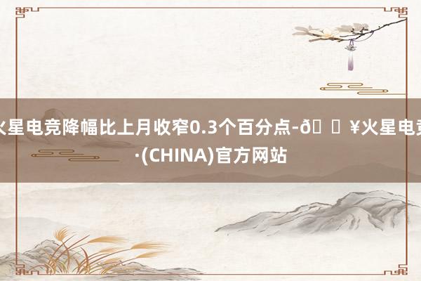 火星电竞降幅比上月收窄0.3个百分点-🔥火星电竞·(CHINA)官方网站