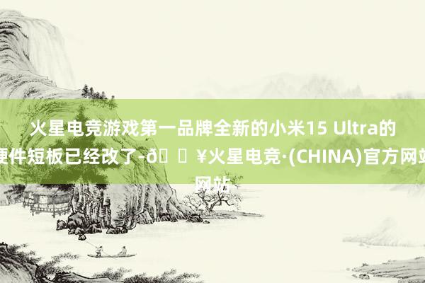 火星电竞游戏第一品牌全新的小米15 Ultra的硬件短板已经改了-🔥火星电竞·(CHINA)官方网站