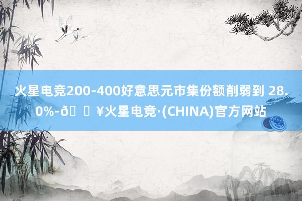 火星电竞200-400好意思元市集份额削弱到 28.0%-🔥火星电竞·(CHINA)官方网站