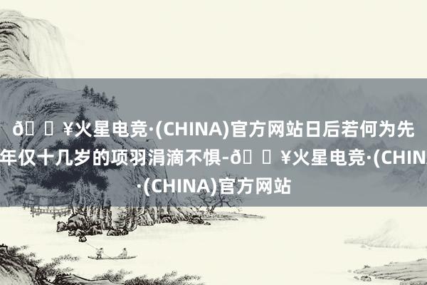 🔥火星电竞·(CHINA)官方网站日后若何为先辈报仇？而年仅十几岁的项羽涓滴不惧-🔥火星电竞·(CHINA)官方网站