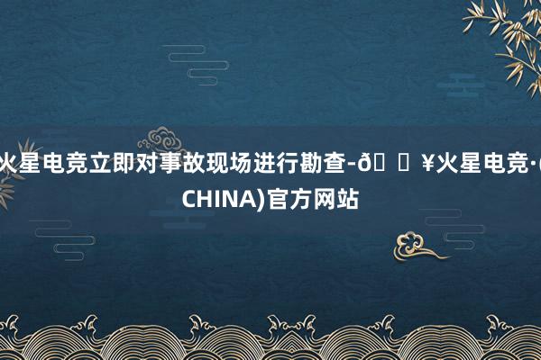 火星电竞立即对事故现场进行勘查-🔥火星电竞·(CHINA)官方网站
