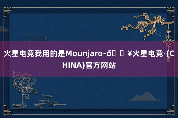 火星电竞我用的是Mounjaro-🔥火星电竞·(CHINA)官方网站