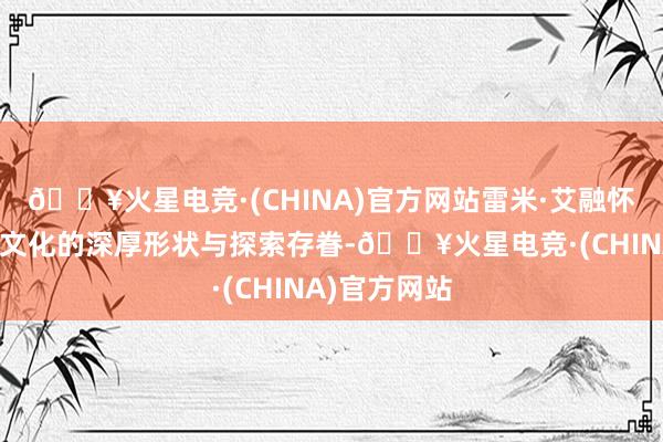 🔥火星电竞·(CHINA)官方网站雷米·艾融怀揣着对东方文化的深厚形状与探索存眷-🔥火星电竞·(CHINA)官方网站