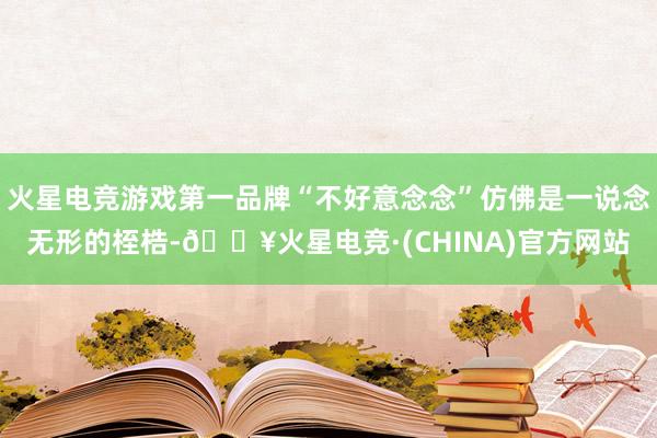 火星电竞游戏第一品牌“不好意念念”仿佛是一说念无形的桎梏-🔥火星电竞·(CHINA)官方网站