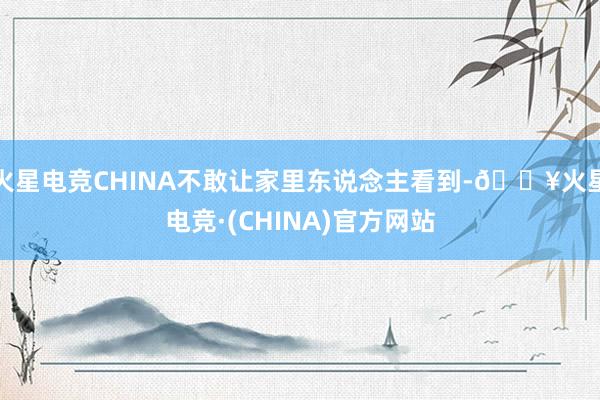 火星电竞CHINA不敢让家里东说念主看到-🔥火星电竞·(CHINA)官方网站