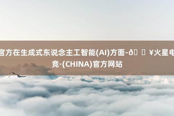 官方在生成式东说念主工智能(AI)方面-🔥火星电竞·(CHINA)官方网站