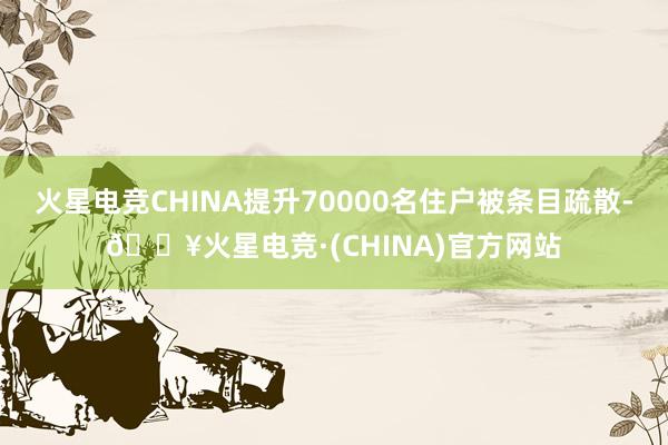 火星电竞CHINA提升70000名住户被条目疏散-🔥火星电竞·(CHINA)官方网站