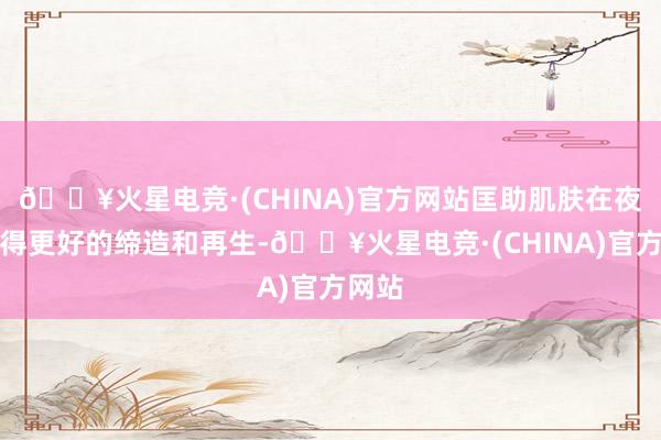 🔥火星电竞·(CHINA)官方网站匡助肌肤在夜间取得更好的缔造和再生-🔥火星电竞·(CHINA)官方网站