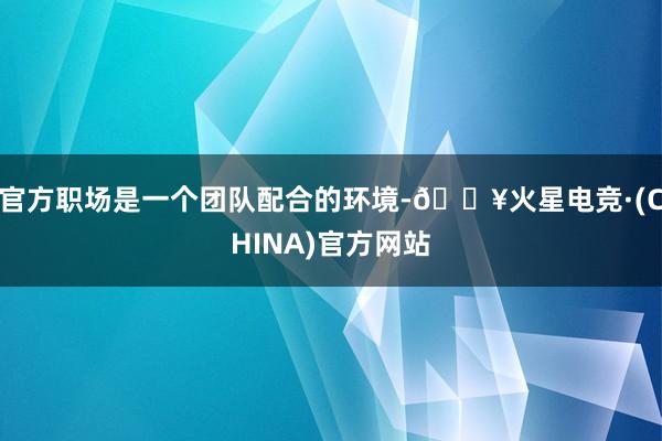 官方职场是一个团队配合的环境-🔥火星电竞·(CHINA)官方网站