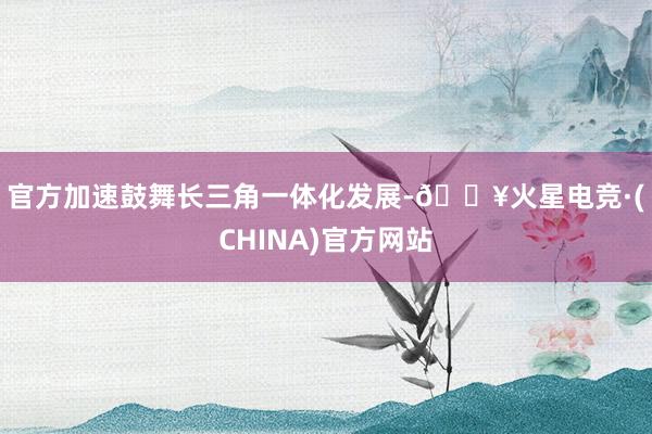 官方　　加速鼓舞长三角一体化发展-🔥火星电竞·(CHINA)官方网站
