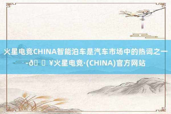 火星电竞CHINA智能泊车是汽车市场中的热词之一-🔥火星电竞·(CHINA)官方网站