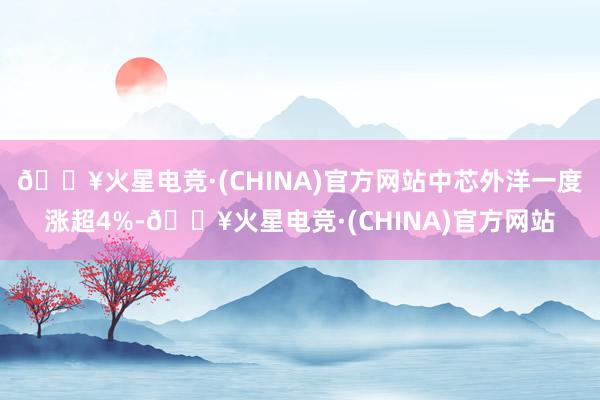 🔥火星电竞·(CHINA)官方网站中芯外洋一度涨超4%-🔥火星电竞·(CHINA)官方网站