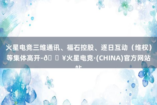 火星电竞三维通讯、福石控股、逐日互动（维权）等集体高开-🔥火星电竞·(CHINA)官方网站