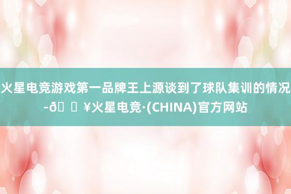 火星电竞游戏第一品牌王上源谈到了球队集训的情况-🔥火星电竞·(CHINA)官方网站