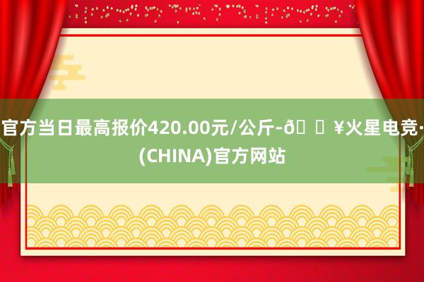 官方当日最高报价420.00元/公斤-🔥火星电竞·(CHINA)官方网站