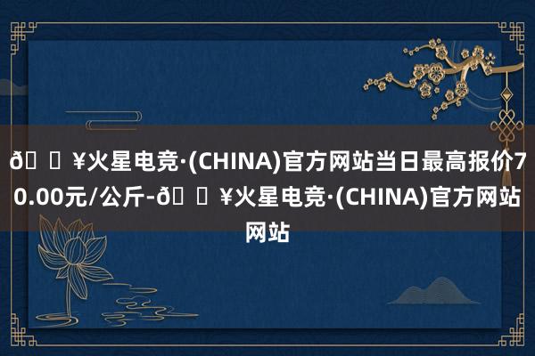 🔥火星电竞·(CHINA)官方网站当日最高报价70.00元/公斤-🔥火星电竞·(CHINA)官方网站