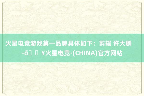 火星电竞游戏第一品牌具体如下：剪辑 许大鹏    -🔥火星电竞·(CHINA)官方网站