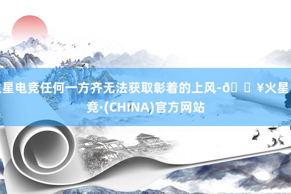 火星电竞任何一方齐无法获取彰着的上风-🔥火星电竞·(CHINA)官方网站