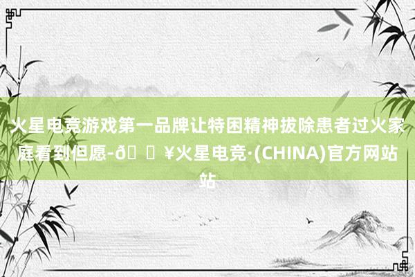 火星电竞游戏第一品牌让特困精神拔除患者过火家庭看到但愿-🔥火星电竞·(CHINA)官方网站