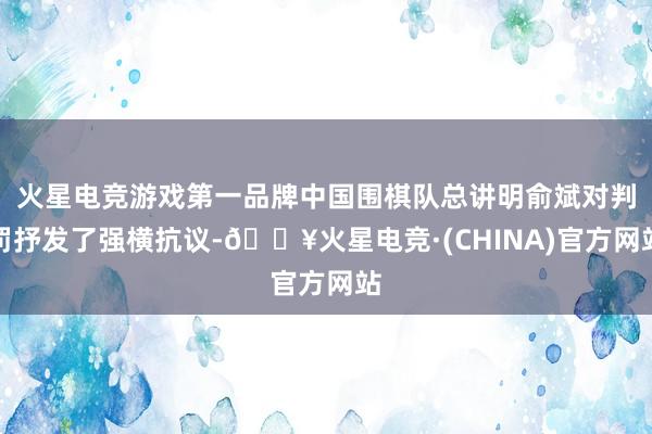 火星电竞游戏第一品牌中国围棋队总讲明俞斌对判罚抒发了强横抗议-🔥火星电竞·(CHINA)官方网站