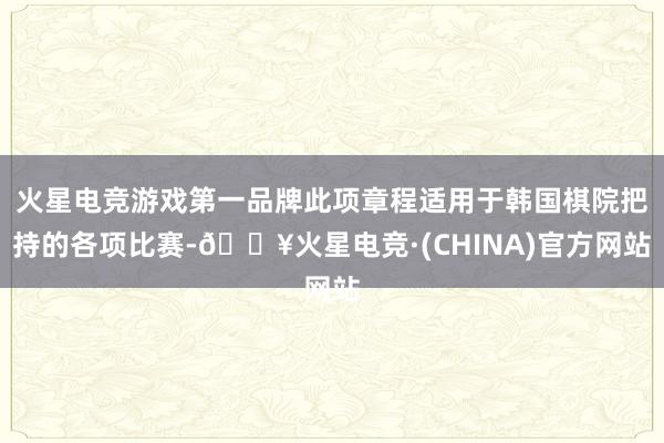 火星电竞游戏第一品牌此项章程适用于韩国棋院把持的各项比赛-🔥火星电竞·(CHINA)官方网站