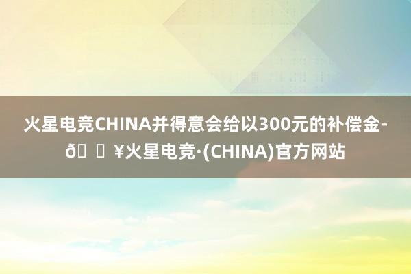 火星电竞CHINA并得意会给以300元的补偿金-🔥火星电竞·(CHINA)官方网站
