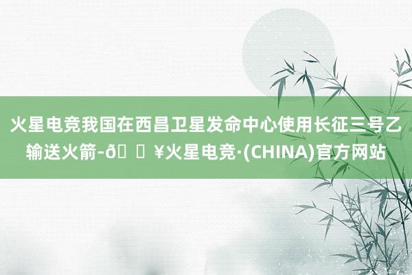 火星电竞我国在西昌卫星发命中心使用长征三号乙输送火箭-🔥火星电竞·(CHINA)官方网站