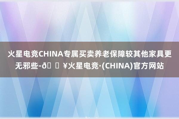 火星电竞CHINA专属买卖养老保障较其他家具更无邪些-🔥火星电竞·(CHINA)官方网站