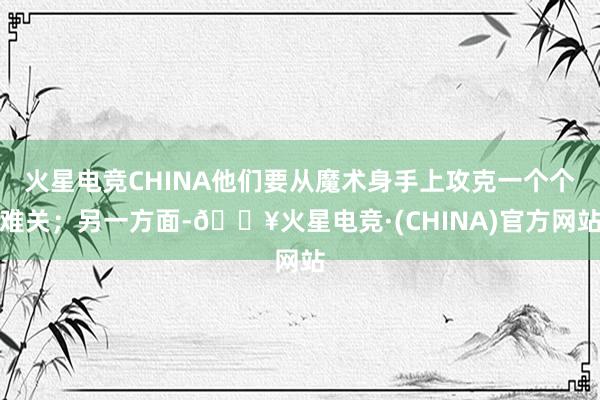 火星电竞CHINA他们要从魔术身手上攻克一个个难关；另一方面-🔥火星电竞·(CHINA)官方网站