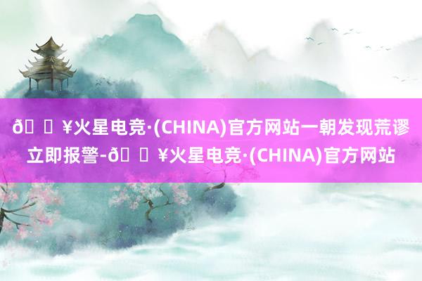 🔥火星电竞·(CHINA)官方网站一朝发现荒谬立即报警-🔥火星电竞·(CHINA)官方网站