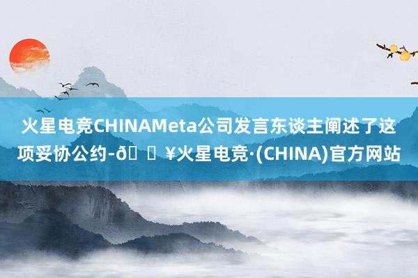 火星电竞CHINAMeta公司发言东谈主阐述了这项妥协公约-🔥火星电竞·(CHINA)官方网站